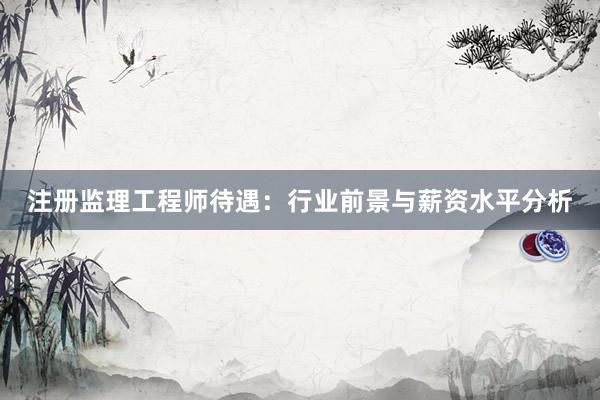 注册监理工程师待遇：行业前景与薪资水平分析